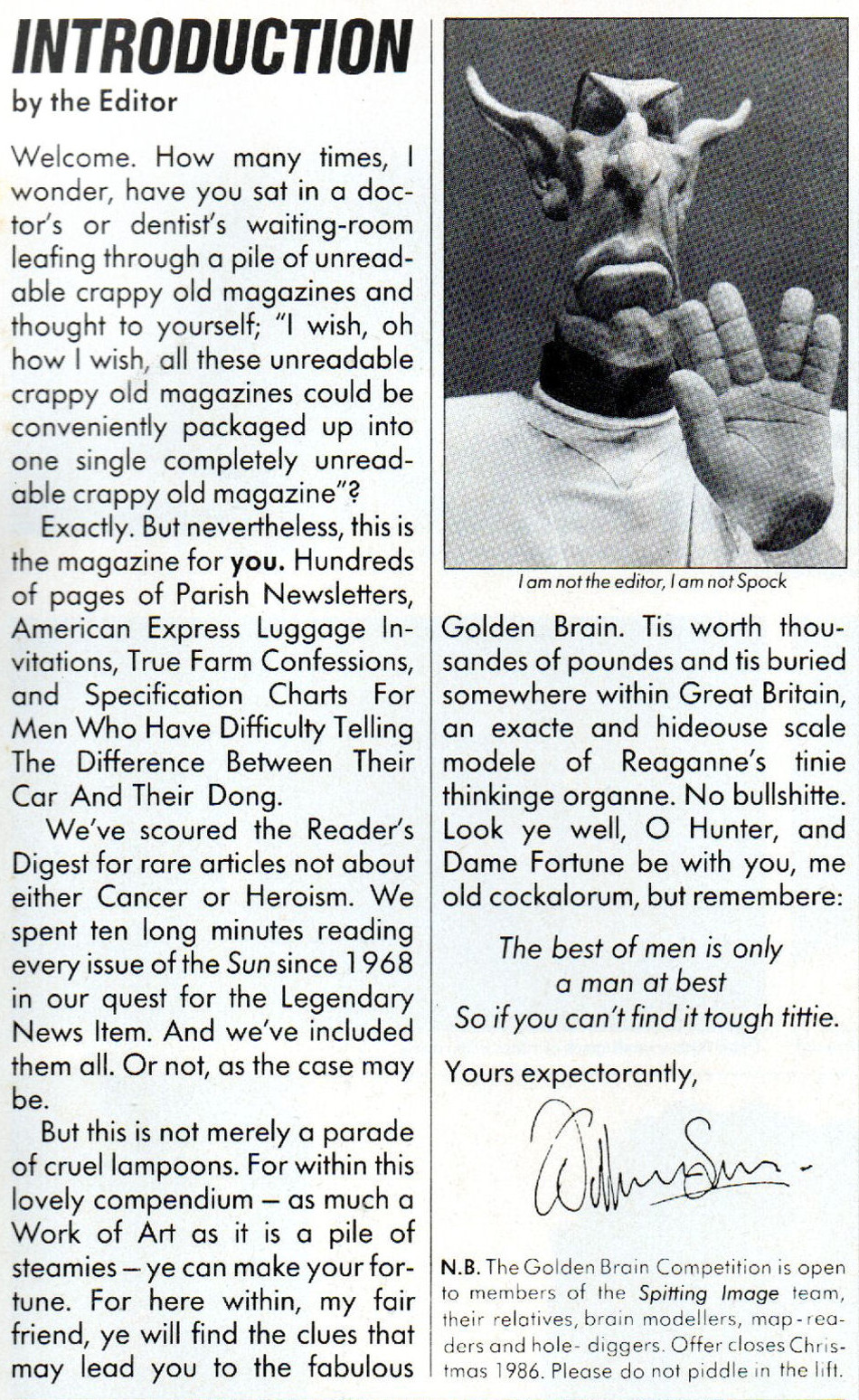 

Introduction by the Editor
Welcome. How many times, I wonder, have you sat in a doctor's or dentist's waiting-room leafing through a pile of unreadable crappy old magazines and thought to yourself; 'I wish, oh how I wish, all these unreadable crappy old magazines could be conveniently packaged up into one single completely unreadable crappy old magazine'?

Exactly. The nevertheless, this is the magazine for you. Hundreds of pages of Parish Newsletters, American Express Luggage Invitations, True Farm Confessions, and Specification Charts For Men Who Have Difficulty Telling The Difference Between Their Car And Their Dong.

We've scoured the Reader's Digest for rare articles not about either Cancer or Heroism. We spent ten long minutes reading every issue of the Sun since 1968 in our quest for the Legendary News Item. And we've included them all. Or not, as the case may be.

But this is not merely a parade of cruel lampoons. For within this lovely compendium - as  much a Work of Art as it is a pile of steamies - ye can make your fortune. For here within, my fair friend, ye will find the clues that may lead you to the fabulous Golden Brain. Tis worth thousandes of poundes and tis buried somewhere within Great Britain, and exacte and hideouse scale modele of Reaganne's tinie thinkinge organne. No bullshitte. Look ye well, O Hunter, and Dame Fortune be with you me old cockalorum, but remembere:  

The best of men is only
a man at best
So if you can't find it tough tittie.

Yours expectorantly,

N.B. The Golden Brain Competition is open to members of the Spitting Image team, their relatives, brain modellers, map-readers and hole-diggers. Offer closes Christmas 1986. Please do not piddle in the lift.