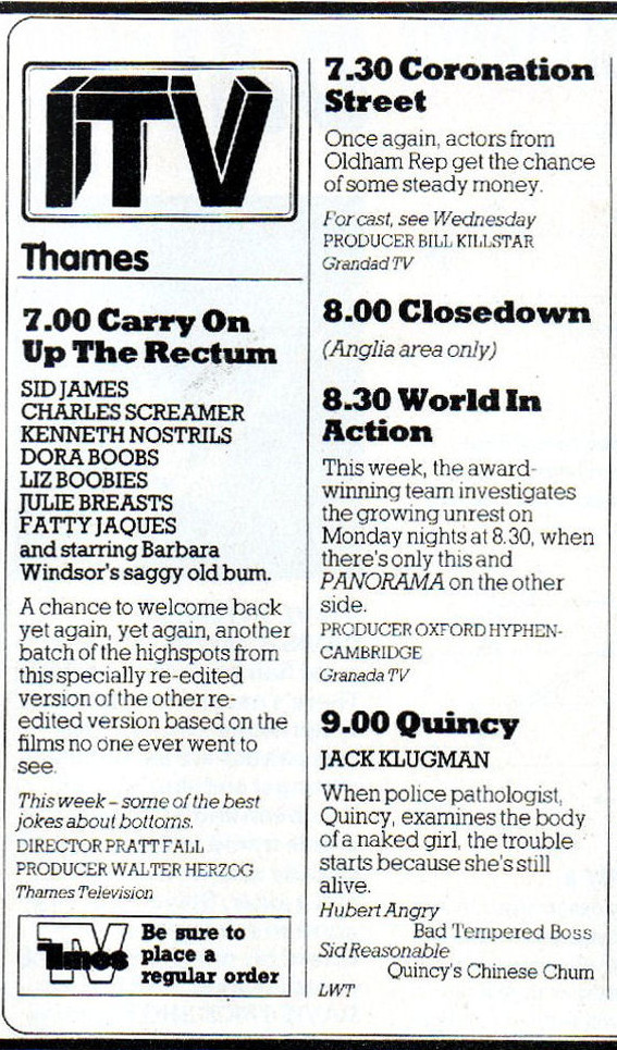 TV Times parody

ITV
Thames

7.00 Carry On Up The Rectum
SID JAMES
CHARLES SCREAMER
KENNETH NOSTRILS
DORA BOOBS
LIZ BOOBIES
JULIE BREASTS
FATTIE JAQUES
and starring Barbara Windsor's saggy old bum.

A chance to welcome back yet again, yet again, another batch of the highspots from this specially re-edited version of the other re-edited version based on the films no-one ever went to see.
This week - some of the best jokes about bottoms.
Director Pratt Fall
Producer Walter Herzog
Thames Television

7.30 Coronation Street
Once again, actors from Oldham Rep get the chance of some steady money.
For cast, see Wednesday
Producer Bill Killstar
Grandad TV

8.00 Closedown
(Anglia area only)

8.30 World in Action
This week, the award-winning team investigates the growing unrest on Monday nights at 8.30, when there's only this and PANORAMA on the other side.
Producer Oxford Hyphen-Cambridge
Granada TV

9.00 Quincy
Jack Klugman
When police pathologist, Quincy, examines the body of a naked girl, the trouble starts because she's still alive.
Hubert Angry Bad Tempered Boss
Sid Reasonable Quincy's Chinese Chum
LWT