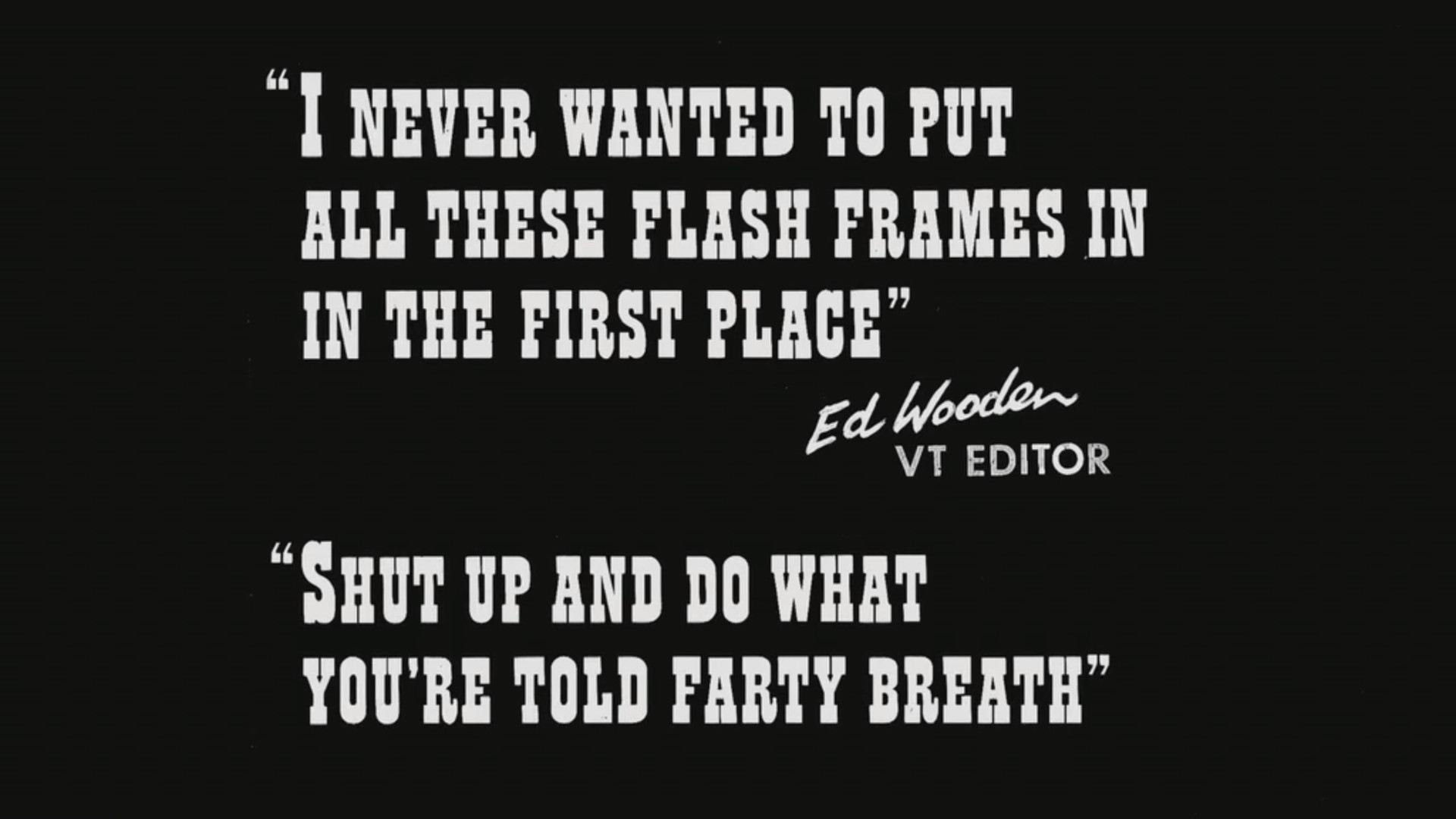 
I never wanted to put all these flash frames in in the first place - Ed Wooden VT Editor
Shut up and do what you're told farty-breath