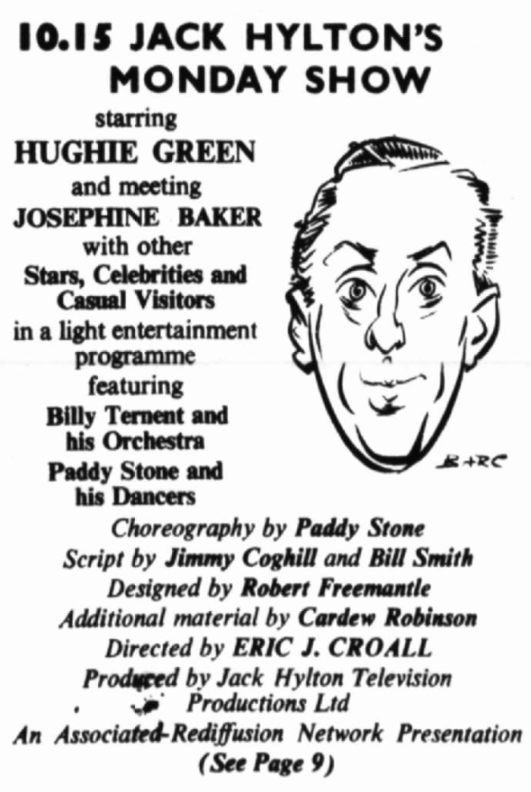 

10.15 Jack Hylton's Monday Show
starring
HUGHIE GREEN
and meeting
JOSEPHINE BAKER
with other
Stars, Celebrities, and Casual Visitors
in a light entertainment programme featuring
Billy Ternent and his Orchestra
Paddy Stone and his Dancers
Choreography by Paddy Stone
Script by Jimmy Coghill and Bill Smith
Designed by Robert Freemantle
Additional material by Cardew Robinson
Directed by Eric J. Croall
Produced by Jack Hylton Television Productions Ltd
An Associated-Rediffusion Network Presentation
(See Page 9)

