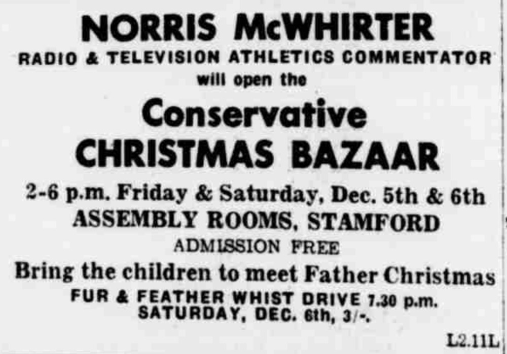 

Norris McWhirter
Radio & Television Athletics Commentator
will open the Conservative Christmas Bazaar
2-6pm Friday & Saturday, Dec 5th and 6th
Assembley Rooms Stamford
Admission Free
Bring the children to meet Father Christmas
Fur & Feather Whist Drive 7.30pm
Saturday Dec 6th 3/-

