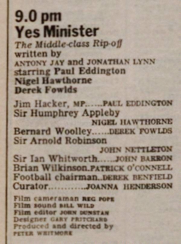 
9.0pm Yes Minister
The Middle Class Rip-off
written by Anthony Jay and Jonathan Lynn
starring Paul Eddington
Nigel Hawthorne
Derek Fowlds

Jim Hacker MP... Paul Eddington
Sir Humphrey Appleby... Nigel Hawthorne
Bernard Woolley... Derek Fowlds
Sir Arnold Robinson... John Nettleton
Sir Ian Whitworth... John Barron
Brian Wilkinson... Patrick O'Connell
Football chairman... Derek Benfield
Curator... Joanna Henderson

Film cameraman Reg Pope
Film sound Bill Wild
Film editor John Dunstan
Designer Gary Pritchard
Produced and directed by Peter Whitmore


