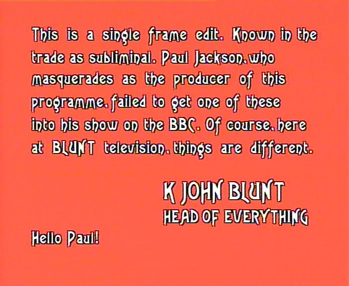 

Full frame caption, white text on peach background:

This is a single frame edit. Known in the trade as subliminal. Paul Jackson, who masquerades as the producer of this programme, failed to get one of these into his show on the BBC. Of course, here at BLUNT television, things are different.

K JOHN BLUNT
HEAD OF EVERYTHING

Hello Paul!