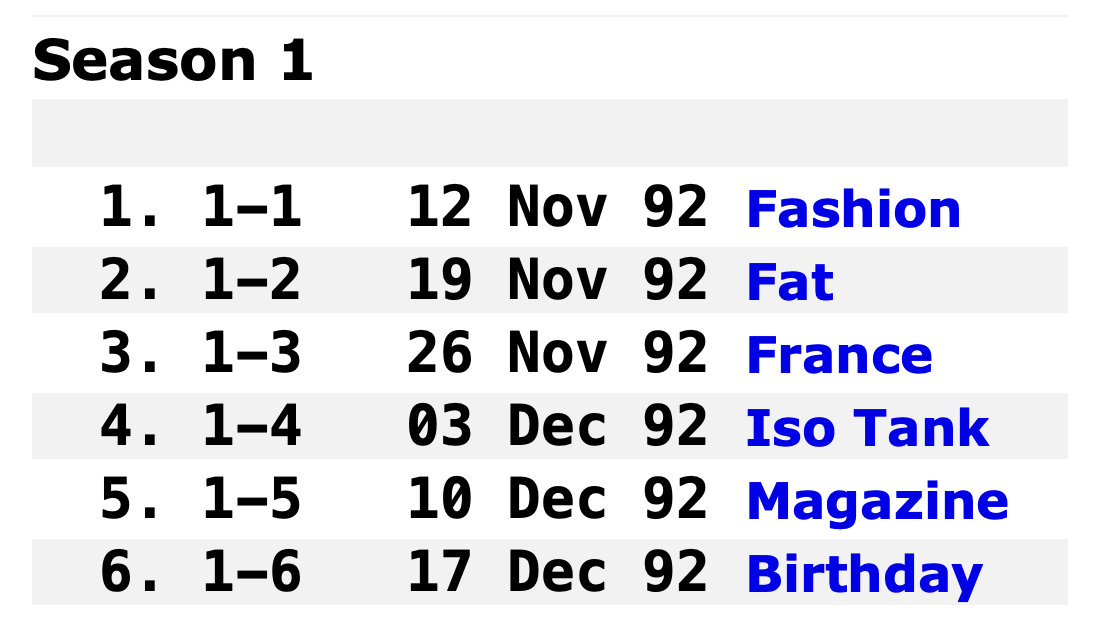 1.	1-1 	12 Nov 92	Fashion
2.	1-2 	19 Nov 92	Fat
3.	1-3 	26 Nov 92	France
4.	1-4 	03 Dec 92	Iso Tank
5.	1-5 	10 Dec 92	Magazine
6.	1-6 	17 Dec 92	Birthday