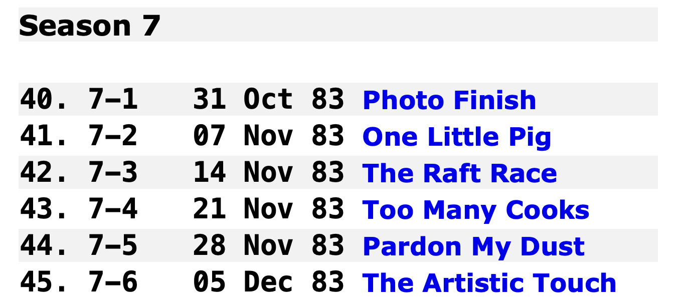 

Season 7
40.	7-1 	31 Oct 83	Photo Finish
41.	7-2 	07 Nov 83	One Little Pig
42.	7-3 	14 Nov 83	The Raft Race
43.	7-4 	21 Nov 83	Too Many Cooks
44.	7-5 	28 Nov 83	Pardon My Dust
45.	7-6 	05 Dec 83	The Artistic Touch
