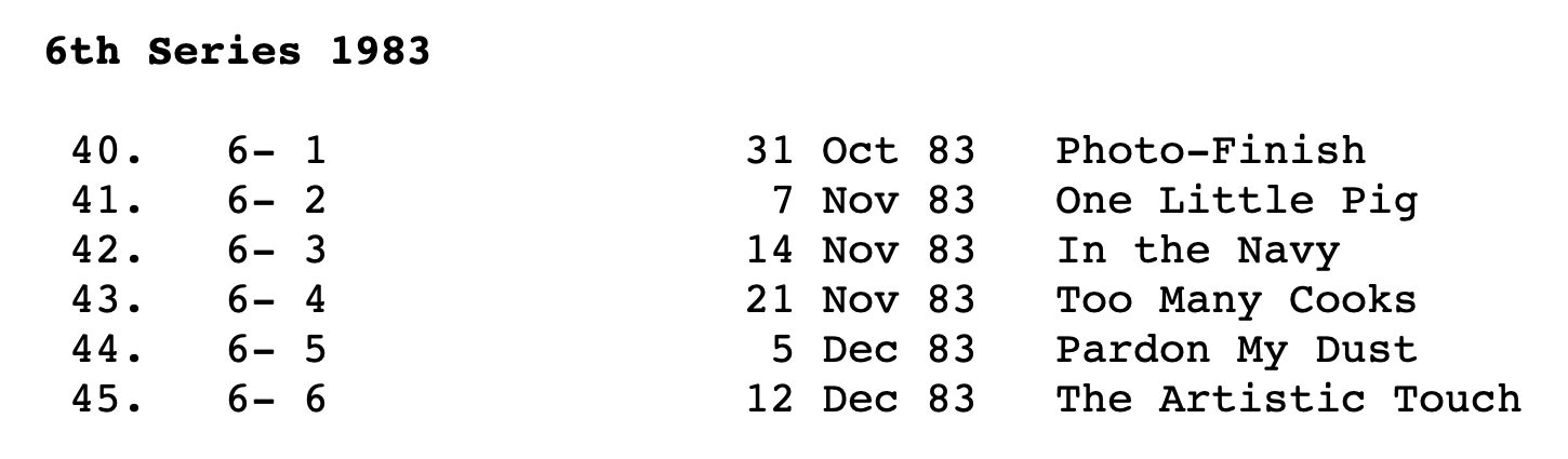 6th Series 1983
40. 6- 1 31 Oct 83 Photo-Finish
41. 6- 2 7 Nov 83 One Little Pig
42. 6- 3 14 Nov 83 In the Navy
43. 6- 4 21 Nov 83 Too Many Cooks
44. 6- 5 5 Dec 83 Pardon My Dust
45. 6- 6 12 Dec 83 The Artistic Touch